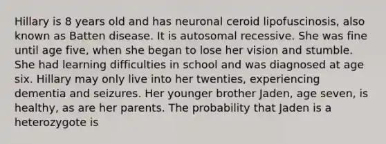 Hillary is 8 years old and has neuronal ceroid lipofuscinosis, also known as Batten disease. It is autosomal recessive. She was fine until age five, when she began to lose her vision and stumble. She had learning difficulties in school and was diagnosed at age six. Hillary may only live into her twenties, experiencing dementia and seizures. Her younger brother Jaden, age seven, is healthy, as are her parents. The probability that Jaden is a heterozygote is