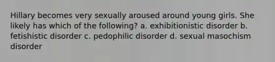 Hillary becomes very sexually aroused around young girls. She likely has which of the following? a. exhibitionistic disorder b. fetishistic disorder c. pedophilic disorder d. sexual masochism disorder