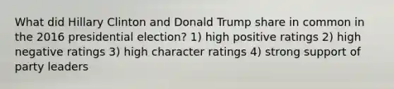 What did Hillary Clinton and Donald Trump share in common in the 2016 presidential election? 1) high positive ratings 2) high negative ratings 3) high character ratings 4) strong support of party leaders