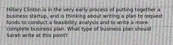 Hillary Clinton is in the very early process of putting together a business startup, and is thinking about writing a plan to request funds to conduct a feasibility analysis and to write a more complete business plan. What type of business plan should Sarah write at this point?