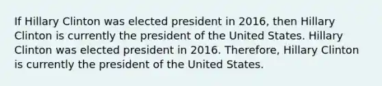 If Hillary Clinton was elected president in 2016, then Hillary Clinton is currently the president of the United States. Hillary Clinton was elected president in 2016. Therefore, Hillary Clinton is currently the president of the United States.