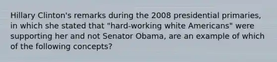 Hillary Clinton's remarks during the 2008 presidential primaries, in which she stated that "hard-working white Americans" were supporting her and not Senator Obama, are an example of which of the following concepts?