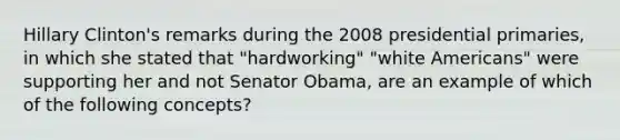 Hillary Clinton's remarks during the 2008 presidential primaries, in which she stated that "hardworking" "white Americans" were supporting her and not Senator Obama, are an example of which of the following concepts?