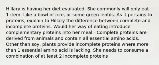 Hillary is having her diet evaluated. She commonly will only eat 1 item. Like a bowl of rice, or some green lentils. As it pertains to proteins, explain to Hillary the difference between complete and incomplete proteins. Would her way of eating introduce complementary proteins into her meal - Complete proteins are derived from animals and contain all essential amino acids. Other than soy, plants provide incomplete proteins where more than 1 essential amino acid is lacking. She needs to consume a combination of at least 2 incomplete proteins