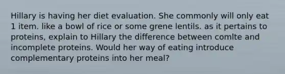 Hillary is having her diet evaluation. She commonly will only eat 1 item. like a bowl of rice or some grene lentils. as it pertains to proteins, explain to Hillary the difference between comlte and incomplete proteins. Would her way of eating introduce complementary proteins into her meal?