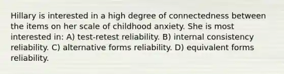 Hillary is interested in a high degree of connectedness between the items on her scale of childhood anxiety. She is most interested in: A) test-retest reliability. B) internal consistency reliability. C) alternative forms reliability. D) equivalent forms reliability.