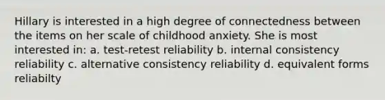 Hillary is interested in a high degree of connectedness between the items on her scale of childhood anxiety. She is most interested in: a. test-retest reliability b. internal consistency reliability c. alternative consistency reliability d. equivalent forms reliabilty