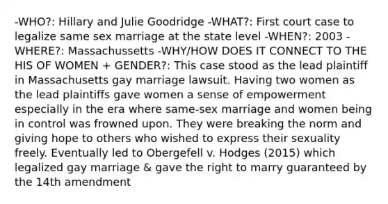 -WHO?: Hillary and Julie Goodridge -WHAT?: First court case to legalize same sex marriage at the state level -WHEN?: 2003 -WHERE?: Massachussetts -WHY/HOW DOES IT CONNECT TO THE HIS OF WOMEN + GENDER?: This case stood as the lead plaintiff in Massachusetts gay marriage lawsuit. Having two women as the lead plaintiffs gave women a sense of empowerment especially in the era where same-sex marriage and women being in control was frowned upon. They were breaking the norm and giving hope to others who wished to express their sexuality freely. Eventually led to Obergefell v. Hodges (2015) which legalized gay marriage & gave the right to marry guaranteed by the 14th amendment