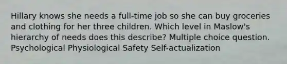 Hillary knows she needs a full-time job so she can buy groceries and clothing for her three children. Which level in Maslow's hierarchy of needs does this describe? Multiple choice question. Psychological Physiological Safety Self-actualization