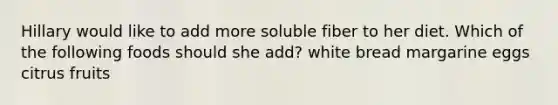 Hillary would like to add more soluble fiber to her diet. Which of the following foods should she add? white bread margarine eggs citrus fruits