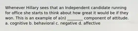 Whenever Hillary sees that an Independent candidate running for office she starts to think about how great it would be if they won. This is an example of a(n) ________ component of attitude. a. cognitive b. behavioral c. negative d. affective