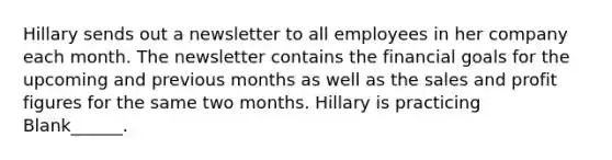 Hillary sends out a newsletter to all employees in her company each month. The newsletter contains the financial goals for the upcoming and previous months as well as the sales and profit figures for the same two months. Hillary is practicing Blank______.