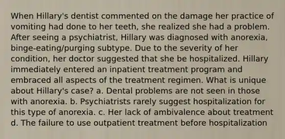 When Hillary's dentist commented on the damage her practice of vomiting had done to her teeth, she realized she had a problem. After seeing a psychiatrist, Hillary was diagnosed with anorexia, binge-eating/purging subtype. Due to the severity of her condition, her doctor suggested that she be hospitalized. Hillary immediately entered an inpatient treatment program and embraced all aspects of the treatment regimen. What is unique about Hillary's case? a. Dental problems are not seen in those with anorexia. b. Psychiatrists rarely suggest hospitalization for this type of anorexia. c. Her lack of ambivalence about treatment d. The failure to use outpatient treatment before hospitalization