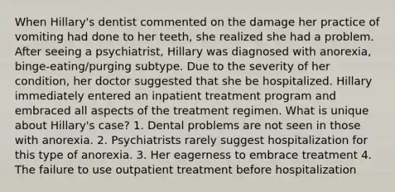 When Hillary's dentist commented on the damage her practice of vomiting had done to her teeth, she realized she had a problem. After seeing a psychiatrist, Hillary was diagnosed with anorexia, binge-eating/purging subtype. Due to the severity of her condition, her doctor suggested that she be hospitalized. Hillary immediately entered an inpatient treatment program and embraced all aspects of the treatment regimen. What is unique about Hillary's case? 1. Dental problems are not seen in those with anorexia. 2. Psychiatrists rarely suggest hospitalization for this type of anorexia. 3. Her eagerness to embrace treatment 4. The failure to use outpatient treatment before hospitalization