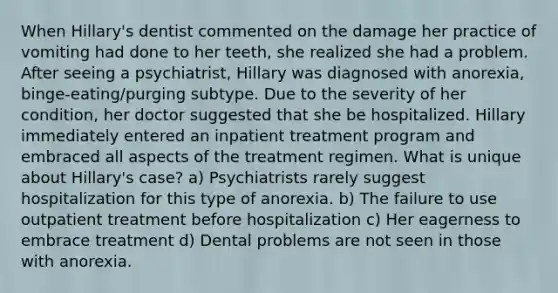 When Hillary's dentist commented on the damage her practice of vomiting had done to her teeth, she realized she had a problem. After seeing a psychiatrist, Hillary was diagnosed with anorexia, binge-eating/purging subtype. Due to the severity of her condition, her doctor suggested that she be hospitalized. Hillary immediately entered an inpatient treatment program and embraced all aspects of the treatment regimen. What is unique about Hillary's case? a) Psychiatrists rarely suggest hospitalization for this type of anorexia. b) The failure to use outpatient treatment before hospitalization c) Her eagerness to embrace treatment d) Dental problems are not seen in those with anorexia.