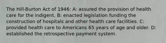 The Hill-Burton Act of 1946: A: assured the provision of health care for the indigent. B: enacted legislation funding the construction of hospitals and other health care facilities. C: provided health care to Americans 65 years of age and older. D: established the retrospective payment system.