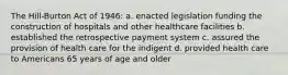 The Hill-Burton Act of 1946: a. enacted legislation funding the construction of hospitals and other healthcare facilities b. established the retrospective payment system c. assured the provision of health care for the indigent d. provided health care to Americans 65 years of age and older