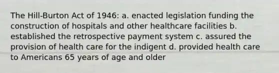 The Hill-Burton Act of 1946: a. enacted legislation funding the construction of hospitals and other healthcare facilities b. established the retrospective payment system c. assured the provision of health care for the indigent d. provided health care to Americans 65 years of age and older