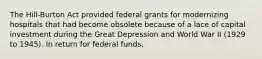 The Hill-Burton Act provided federal grants for modernizing hospitals that had become obsolete because of a lace of capital investment during the Great Depression and World War II (1929 to 1945). In return for federal funds,