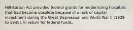 Hill-Burton Act provided federal grants for modernizing hospitals that had become obsolete because of a lack of capital investment during the Great Depression and World War II (1929 to 1945). In return for federal funds,