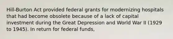 Hill-Burton Act provided federal grants for modernizing hospitals that had become obsolete because of a lack of capital investment during the Great Depression and World War II (1929 to 1945). In return for federal funds,