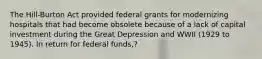 The Hill-Burton Act provided federal grants for modernizing hospitals that had become obsolete because of a lack of capital investment during the Great Depression and WWII (1929 to 1945). In return for federal funds,?