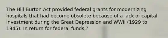 The Hill-Burton Act provided federal grants for modernizing hospitals that had become obsolete because of a lack of capital investment during the Great Depression and WWII (1929 to 1945). In return for federal funds,?