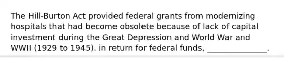 The Hill-Burton Act provided federal grants from modernizing hospitals that had become obsolete because of lack of capital investment during the Great Depression and World War and WWII (1929 to 1945). in return for federal funds, _______________.