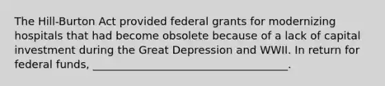 The Hill-Burton Act provided federal grants for modernizing hospitals that had become obsolete because of a lack of capital investment during the Great Depression and WWII. In return for federal funds, ____________________________________.