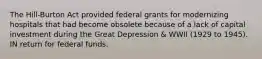 The Hill-Burton Act provided federal grants for modernizing hospitals that had become obsolete because of a lack of capital investment during the Great Depression & WWII (1929 to 1945). IN return for federal funds.