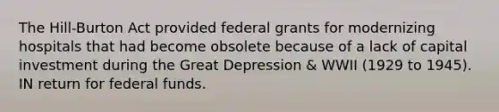 The Hill-Burton Act provided federal grants for modernizing hospitals that had become obsolete because of a lack of capital investment during the Great Depression & WWII (1929 to 1945). IN return for federal funds.