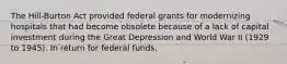 The Hill-Burton Act provided federal grants for modernizing hospitals that had become obsolete because of a lack of capital investment during the Great Depression and World War II (1929 to 1945). In return for federal funds,