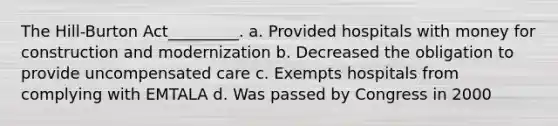 The Hill-Burton Act_________. a. Provided hospitals with money for construction and modernization b. Decreased the obligation to provide uncompensated care c. Exempts hospitals from complying with EMTALA d. Was passed by Congress in 2000