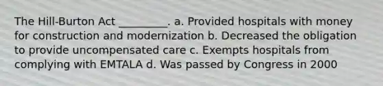 The Hill-Burton Act _________. a. Provided hospitals with money for construction and modernization b. Decreased the obligation to provide uncompensated care c. Exempts hospitals from complying with EMTALA d. Was passed by Congress in 2000