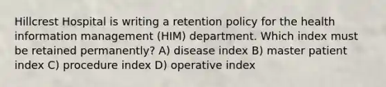 Hillcrest Hospital is writing a retention policy for the health information management (HIM) department. Which index must be retained permanently? A) disease index B) master patient index C) procedure index D) operative index