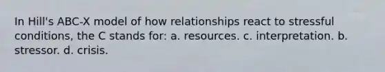 In Hill's ABC-X model of how relationships react to stressful conditions, the C stands for: a. resources. c. interpretation. b. stressor. d. crisis.