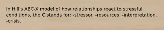 In Hill's ABC-X model of how relationships react to stressful conditions, the C stands for: -stressor. -resources. -interpretation. -crisis.