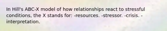 In Hill's ABC-X model of how relationships react to stressful conditions, the X stands for: -resources. -stressor. -crisis. -interpretation.