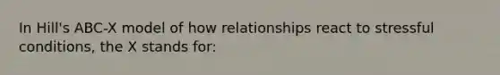 In Hill's ABC-X model of how relationships react to stressful conditions, the X stands for: