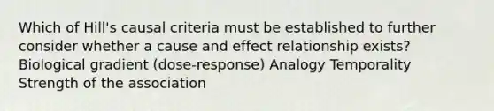 Which of Hill's causal criteria must be established to further consider whether a cause and effect relationship exists? Biological gradient (dose-response) Analogy Temporality Strength of the association