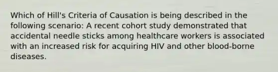 Which of Hill's Criteria of Causation is being described in the following scenario: A recent cohort study demonstrated that accidental needle sticks among healthcare workers is associated with an increased risk for acquiring HIV and other blood-borne diseases.