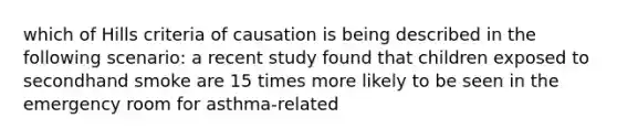 which of Hills criteria of causation is being described in the following scenario: a recent study found that children exposed to secondhand smoke are 15 times more likely to be seen in the emergency room for asthma-related