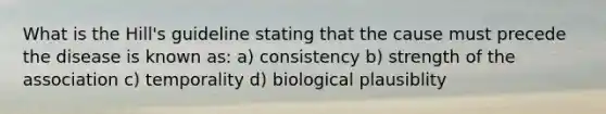 What is the Hill's guideline stating that the cause must precede the disease is known as: a) consistency b) strength of the association c) temporality d) biological plausiblity