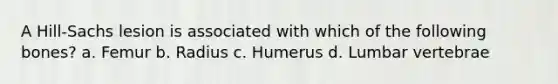 A Hill-Sachs lesion is associated with which of the following bones? a. Femur b. Radius c. Humerus d. Lumbar vertebrae