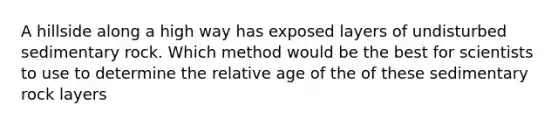 A hillside along a high way has exposed layers of undisturbed sedimentary rock. Which method would be the best for scientists to use to determine the relative age of the of these sedimentary rock layers