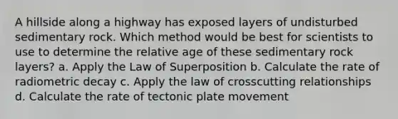 A hillside along a highway has exposed layers of undisturbed sedimentary rock. Which method would be best for scientists to use to determine the relative age of these sedimentary rock layers? a. Apply the Law of Superposition b. Calculate the rate of radiometric decay c. Apply the law of crosscutting relationships d. Calculate the rate of tectonic plate movement