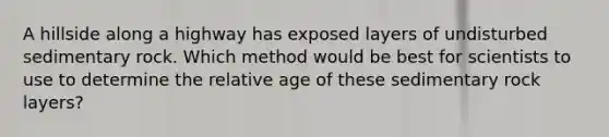 A hillside along a highway has exposed layers of undisturbed sedimentary rock. Which method would be best for scientists to use to determine the relative age of these sedimentary rock layers?