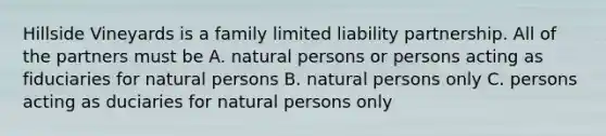 Hillside Vineyards is a family limited liability partnership. All of the partners must be A. natural persons or persons acting as fiduciaries for natural persons B. natural persons only C. persons acting as duciaries for natural persons only