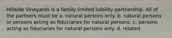 Hillside Vineyards is a family limited liability partnership. All of the partners must be a. ​natural persons only. b. ​natural persons or persons acting as fiduciaries for natural persons. c. ​persons acting as fiduciaries for natural persons only. d. ​related.