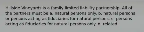 Hillside Vineyards is a family limited liability partnership. All of the partners must be a. natural persons only. b. natural persons or persons acting as fiduciaries for natural persons. c. persons acting as fiduciaries for natural persons only. d. related.